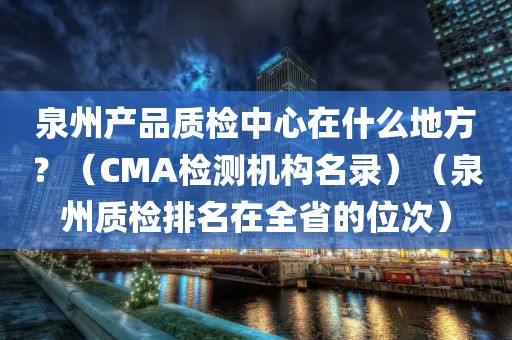 泉州产品质检中心在什么地方？（CMA检测机构名录）（泉州质检排名在全省的位次）