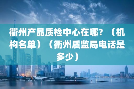 衢州产品质检中心在哪？（机构名单）（衢州质监局电话是多少）