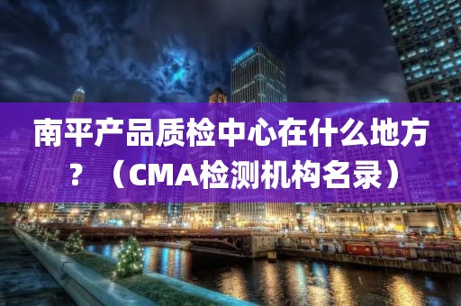 南平产品质检中心在什么地方？（CMA检测机构名录）